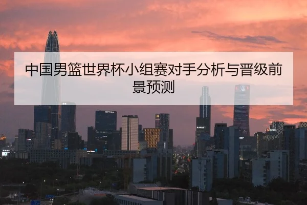 中国男篮世界杯小组赛对手分析与晋级前景预测